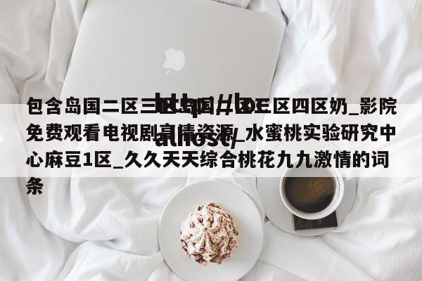 包含岛国二区三区岛国二区三区四区奶_影院免费观看电视剧高清资源_水蜜桃实验研究中心麻豆1区_久久天天综合桃花九九激情的词条